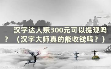 汉字达人赚300元可以提现吗？ （汉字大师真的能收钱吗？）